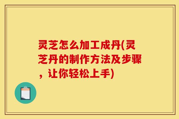 灵芝怎么加工成丹(灵芝丹的制作方法及步骤，让你轻松上手)