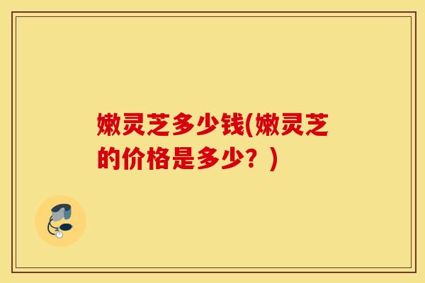 嫩灵芝多少钱(嫩灵芝的价格是多少？)