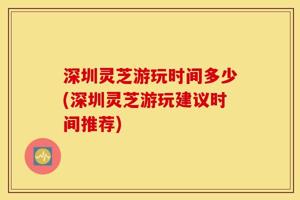 深圳灵芝游玩时间多少(深圳灵芝游玩建议时间推荐)