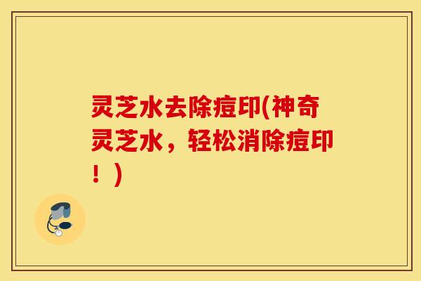 灵芝水去除痘印(神奇灵芝水，轻松消除痘印！)