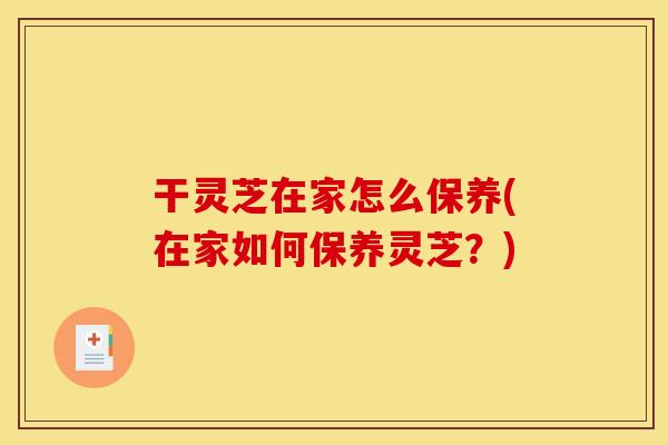 干灵芝在家怎么保养(在家如何保养灵芝？)