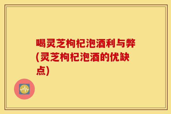 喝灵芝枸杞泡酒利与弊(灵芝枸杞泡酒的优缺点)