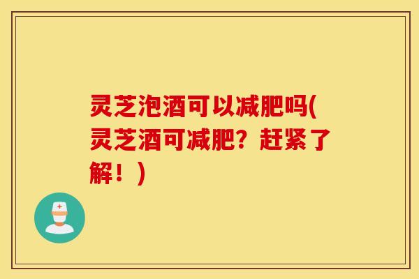 灵芝泡酒可以减肥吗(灵芝酒可减肥？赶紧了解！)