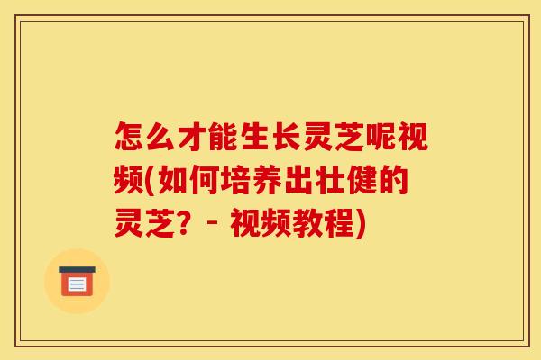 怎么才能生长灵芝呢视频(如何培养出壮健的灵芝？- 视频教程)
