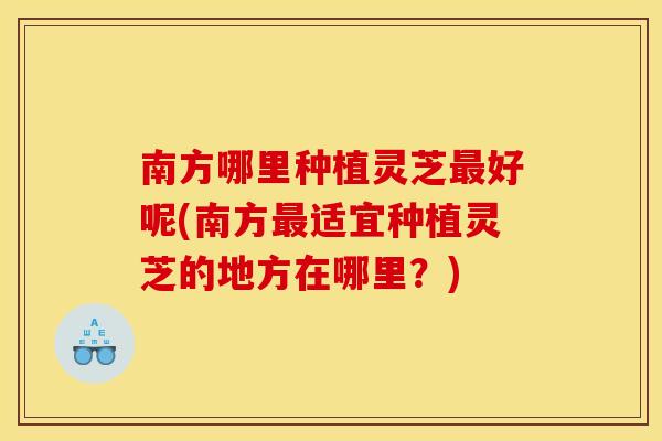 南方哪里种植灵芝最好呢(南方最适宜种植灵芝的地方在哪里？)