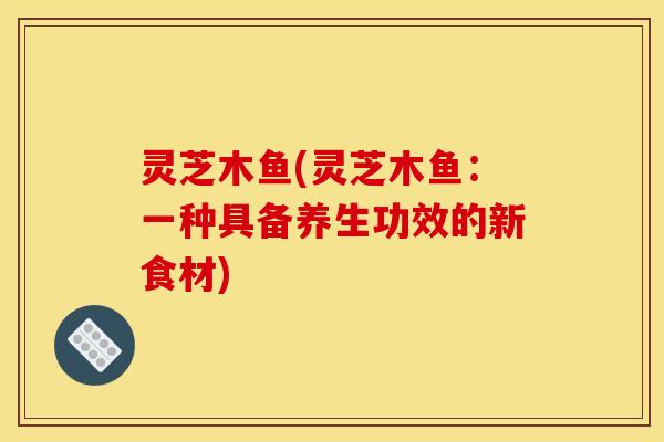 灵芝木鱼(灵芝木鱼：一种具备养生功效的新食材)