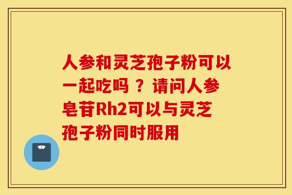 人参和灵芝孢子粉可以一起吃吗 ？请问人参皂苷Rh2可以与灵芝孢子粉同时服用