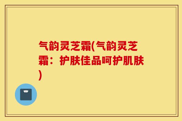 气韵灵芝霜(气韵灵芝霜：护肤佳品呵护肌肤)
