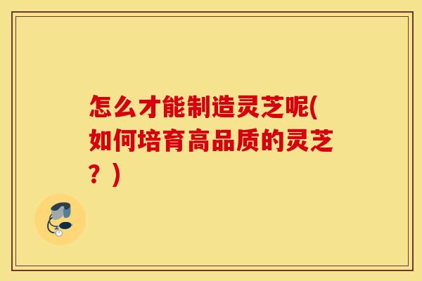 怎么才能制造灵芝呢(如何培育高品质的灵芝？)