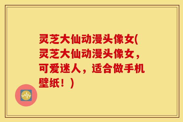 灵芝大仙动漫头像女(灵芝大仙动漫头像女，可爱迷人，适合做手机壁纸！)