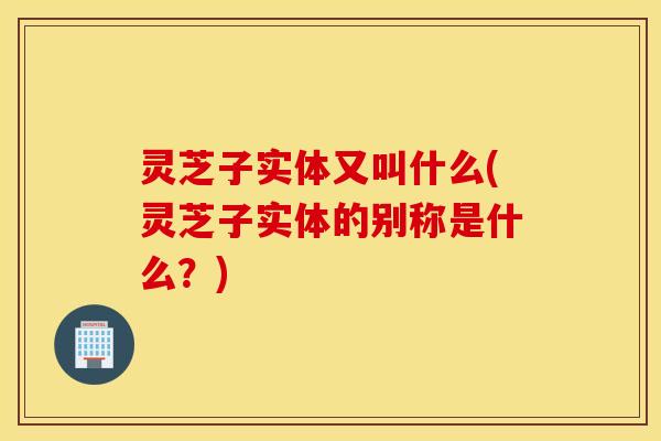 灵芝子实体又叫什么(灵芝子实体的别称是什么？)