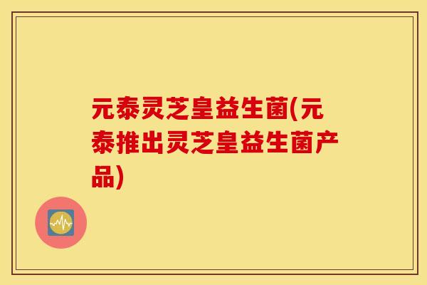 元泰灵芝皇益生菌(元泰推出灵芝皇益生菌产品)
