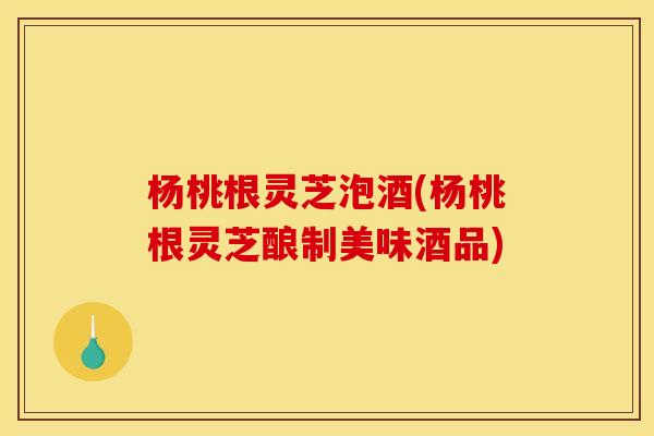 杨桃根灵芝泡酒(杨桃根灵芝酿制美味酒品)