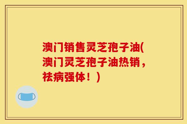 澳门销售灵芝孢子油(澳门灵芝孢子油热销，祛病强体！)