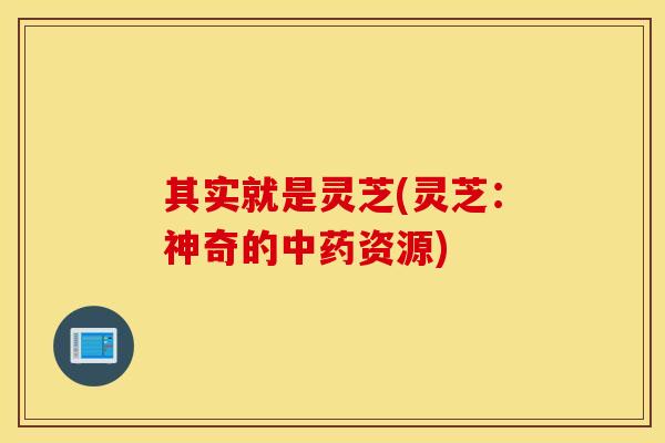 其实就是灵芝(灵芝：神奇的中药资源)
