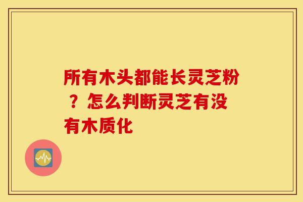 所有木头都能长灵芝粉 ？怎么判断灵芝有没有木质化