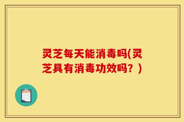 灵芝每天能消毒吗(灵芝具有消毒功效吗？)