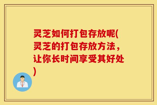 灵芝如何打包存放呢(灵芝的打包存放方法，让你长时间享受其好处)