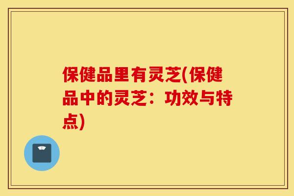 保健品里有灵芝(保健品中的灵芝：功效与特点)