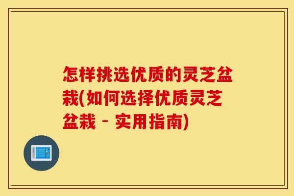 怎样挑选优质的灵芝盆栽(如何选择优质灵芝盆栽 - 实用指南)