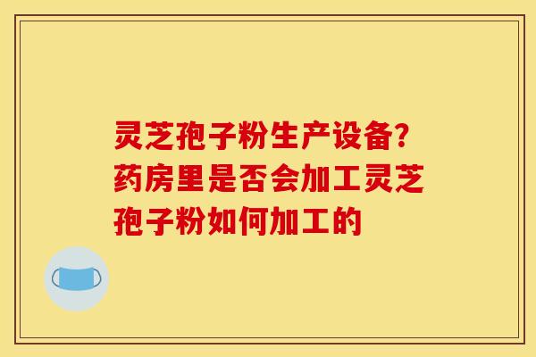 灵芝孢子粉生产设备？药房里是否会加工灵芝孢子粉如何加工的