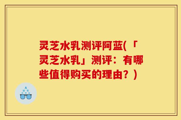 灵芝水乳测评阿蓝(「灵芝水乳」测评：有哪些值得购买的理由？)