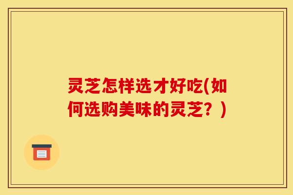 灵芝怎样选才好吃(如何选购美味的灵芝？)