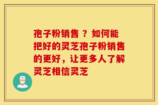 孢子粉销售 ？如何能把好的灵芝孢子粉销售的更好，让更多人了解灵芝相信灵芝