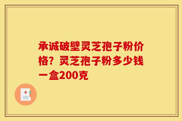 承诚破壁灵芝孢子粉价格？灵芝孢子粉多少钱一盒200克