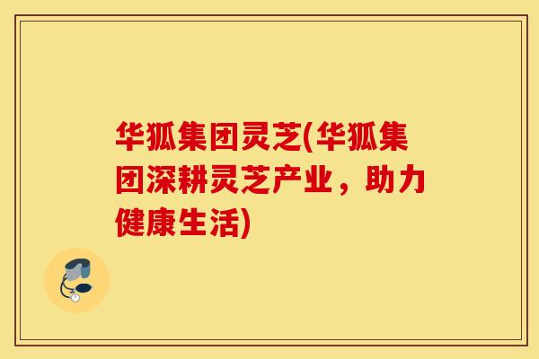 华狐集团灵芝(华狐集团深耕灵芝产业，助力健康生活)