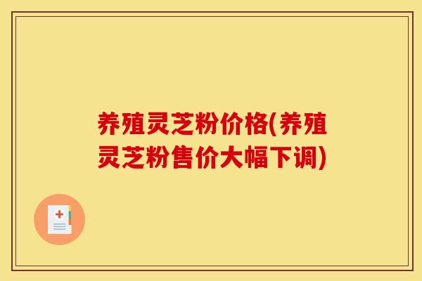 养殖灵芝粉价格(养殖灵芝粉售价大幅下调)