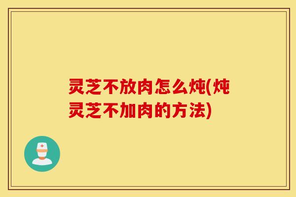 灵芝不放肉怎么炖(炖灵芝不加肉的方法)