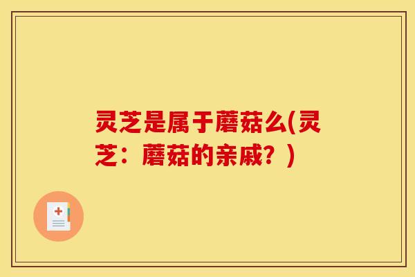 灵芝是属于蘑菇么(灵芝：蘑菇的亲戚？)