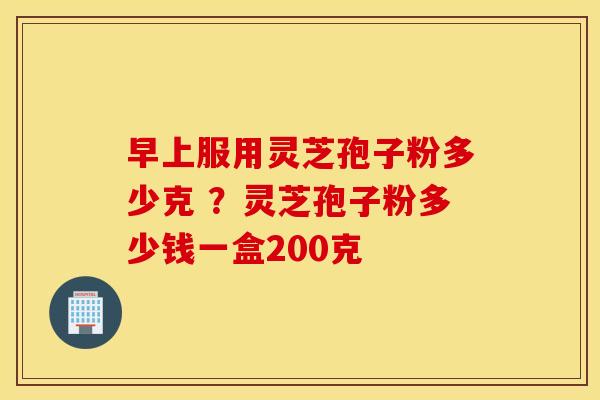 早上服用灵芝孢子粉多少克 ？灵芝孢子粉多少钱一盒200克