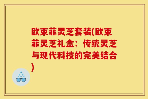 欧束菲灵芝套装(欧束菲灵芝礼盒：传统灵芝与现代科技的完美结合)