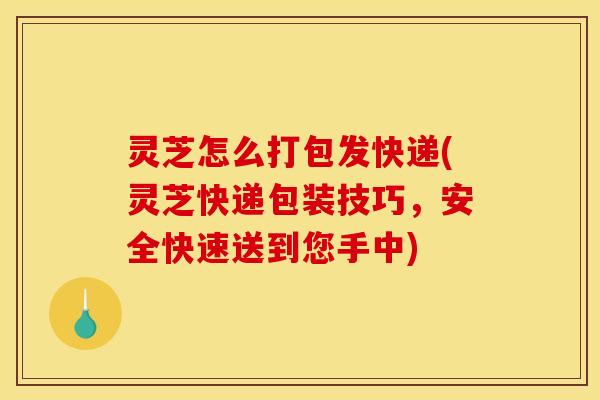 灵芝怎么打包发快递(灵芝快递包装技巧，安全快速送到您手中)