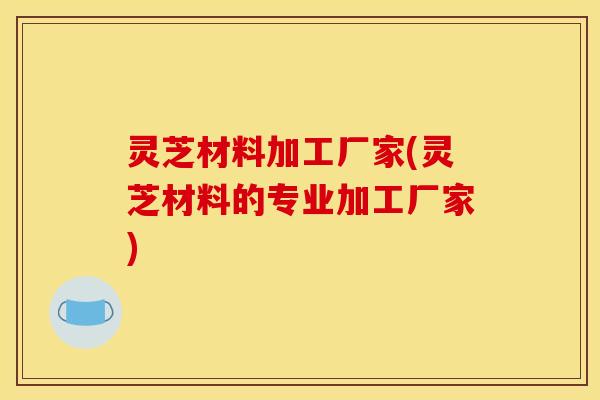 灵芝材料加工厂家(灵芝材料的专业加工厂家)