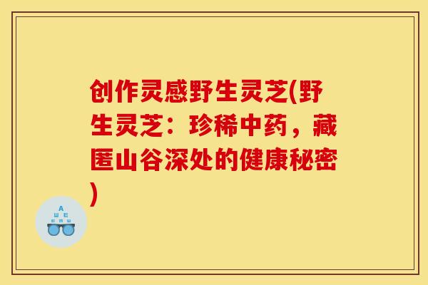创作灵感野生灵芝(野生灵芝：珍稀中药，藏匿山谷深处的健康秘密)