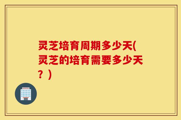 灵芝培育周期多少天(灵芝的培育需要多少天？)