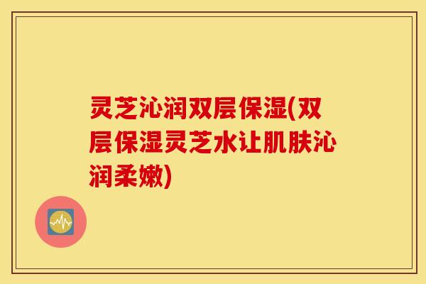 灵芝沁润双层保湿(双层保湿灵芝水让肌肤沁润柔嫩)
