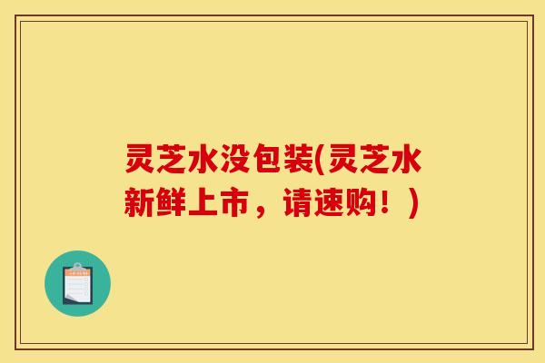 灵芝水没包装(灵芝水新鲜上市，请速购！)