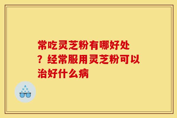 常吃灵芝粉有哪好处 ？经常服用灵芝粉可以治好什么病