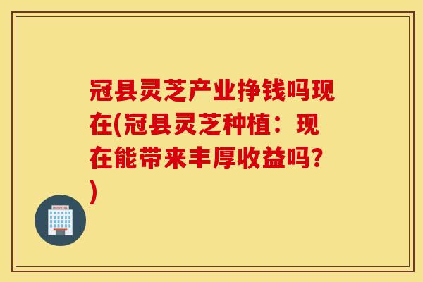 冠县灵芝产业挣钱吗现在(冠县灵芝种植：现在能带来丰厚收益吗？)