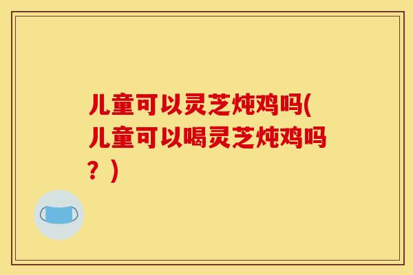 儿童可以灵芝炖鸡吗(儿童可以喝灵芝炖鸡吗？)