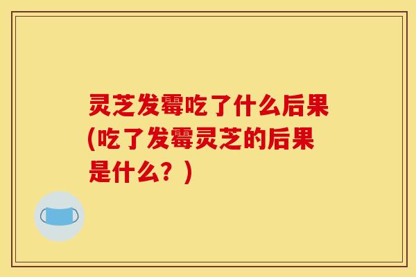灵芝发霉吃了什么后果(吃了发霉灵芝的后果是什么？)