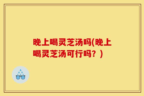 晚上喝灵芝汤吗(晚上喝灵芝汤可行吗？)
