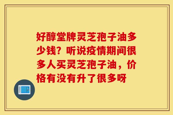 好醇堂牌灵芝孢子油多少钱？听说疫情期间很多人买灵芝孢子油，价格有没有升了很多呀