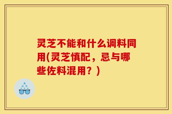 灵芝不能和什么调料同用(灵芝慎配，忌与哪些佐料混用？)