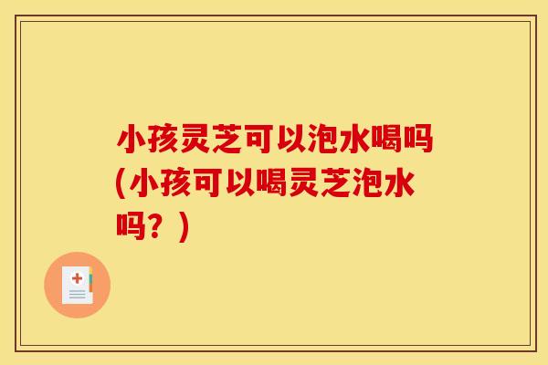 小孩灵芝可以泡水喝吗(小孩可以喝灵芝泡水吗？)
