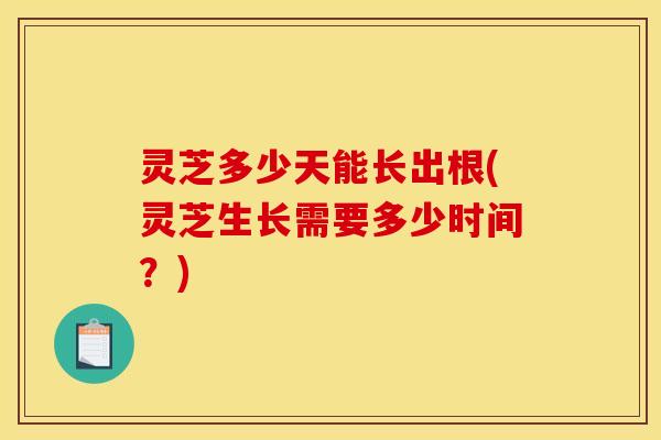 灵芝多少天能长出根(灵芝生长需要多少时间？)